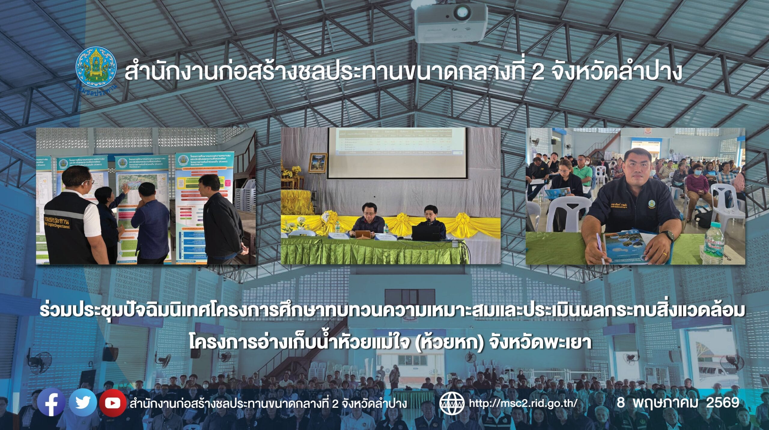 สำนักงานก่อสร้างชลประทานขนาดกลางที่ 2 ร่วมประชุมปัจฉิมนิเทศโครงการศึกษาทบทวนความเหมาะสมและประเมินผลกระทบสิ่งแวดล้อม โครงการอ่างเก็บน้ำหัวยแม่ใจ (ห้วยหก) จังหวัดพะเยา วันที่ 8 พฤษภาคม 2569 เวลา 08.30 น. นายชาคริต ไทยประดิษฐ์ ผู้อำนวยการสำนักงานก่อสร้างชลประทานขนาดกลางที่ 2 มอบหมายให้นายนรินทร์ ชายแก้ว นายช่างชลประทานชำนาญงาน สังกัดฝ่ายก่อสร้างที่ 1 ร่วมประชุมร่วมประชุมปัจฉิมนิเทศ โครงการศึกษาทบทวนความเหมาะสมและประเมินผลกระทบสิ่งแวดล้อม โครงการอ่างเก็บน้ำหัวยแม่ใจ (ห้วยหก) จังหวัดพะเยา โดยมีนายสมศักดิ์ แก้วเสนา รองผู้ว่าราชการจังหวัดพะเยา เป็นประธานในการประชุม และกลุ่มบริษัทที่ปรึกษา บริษัท พี แอนด์ ซี เมเนจเมนท์ จำกัด และบริษัท อินโนเวชั่น จำกัด ได้ดำเนินงานโครงการศึกษาทบทวนความเหมาะสมและประเมินผลกระทบสิ่งแวดล้อม เพื่อประชาสัมพันธ์และนำเสนอองค์ประกอบโครงการ ผลการศึกษากระทบสิ่งแวดล้อม รวมทั้งรับฟังความคิดเห็นของประชาชน ข้อเสนอแนะต่อการดำเนินงานศึกษาโครงการ ณ หอประชุมที่ว่าการอำเภอแม่ใจ ตำบลศรีถ้อย อำเภอแม่ใจ จังหวัดพะเยา ทั้งนี้ประชาชนผู้มีส่วนได้เสียกับโครงการให้ความร่วมมือเป็นอย่างดี และไม่ขัดกับการก่อสร้างโครงการ โครงการอ่างเก็บน้ำห้วยแม่ใจ(ห้วยหก) ตั้งอยู่ที่ตำบลศรีถ้อย อำเภอแม่ใจ จังหวัดพะเยา ความจุที่ระดับเก็บกัก 2.80 ล้านลูกบาศก์เมตร โดยก่อสร้างเขื่อนดินสูง 37.00 เมตร ยาวประมาณ 250.00 เมตร ความกว้าง สันเขื่อน 9.00 เมตร ปิดกั้นลำน้ำห้วยแม่ใจ เมื่อก่อสร้างแล้วเสร็จสามารถส่งน้ำช่วยเหลือราษฎรได้ 2,200 ไร่ สกก.2 ร่วมประชุมปัจฉิมนิเทศโครงการศึกษาทบทวนความเหมาะสมและประเมินผลกระทบสิ่งแวดล้อม โครงการอ่างเก็บน้ำหัวยแม่ใจ (ห้วยหก) จังหวัดพะเยา
